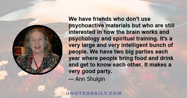 We have friends who don't use psychoactive materials but who are still interested in how the brain works and psychology and spiritual training. It's a very large and very intelligent bunch of people. We have two big