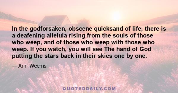 In the godforsaken, obscene quicksand of life, there is a deafening alleluia rising from the souls of those who weep, and of those who weep with those who weep. If you watch, you will see The hand of God putting the