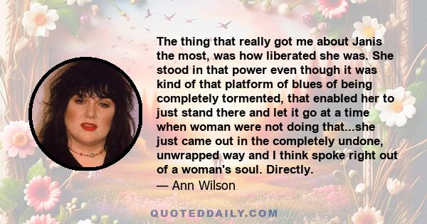The thing that really got me about Janis the most, was how liberated she was. She stood in that power even though it was kind of that platform of blues of being completely tormented, that enabled her to just stand there