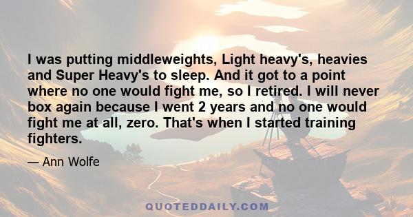 I was putting middleweights, Light heavy's, heavies and Super Heavy's to sleep. And it got to a point where no one would fight me, so I retired. I will never box again because I went 2 years and no one would fight me at