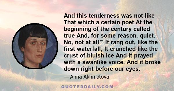And this tenderness was not like That which a certain poet At the beginning of the century called true And, for some reason, quiet. No, not at all It rang out, like the first waterfall, It crunched like the crust of