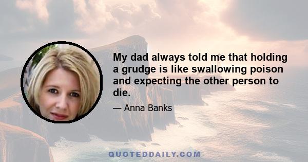 My dad always told me that holding a grudge is like swallowing poison and expecting the other person to die.