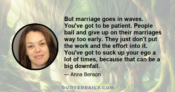 But marriage goes in waves. You've got to be patient. People bail and give up on their marriages way too early. They just don't put the work and the effort into it. You've got to suck up your ego a lot of times, because