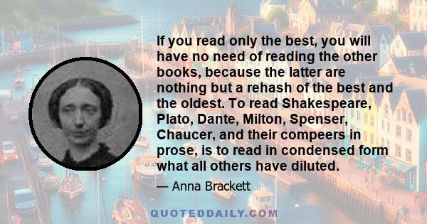 If you read only the best, you will have no need of reading the other books, because the latter are nothing but a rehash of the best and the oldest. To read Shakespeare, Plato, Dante, Milton, Spenser, Chaucer, and their