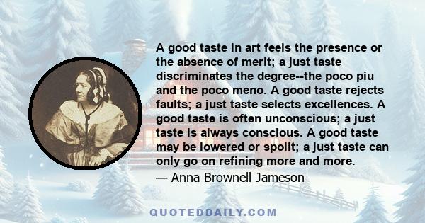 A good taste in art feels the presence or the absence of merit; a just taste discriminates the degree--the poco piu and the poco meno. A good taste rejects faults; a just taste selects excellences. A good taste is often