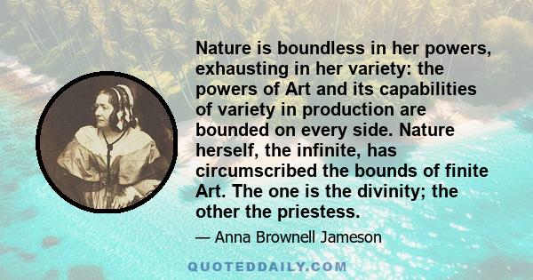 Nature is boundless in her powers, exhausting in her variety: the powers of Art and its capabilities of variety in production are bounded on every side. Nature herself, the infinite, has circumscribed the bounds of