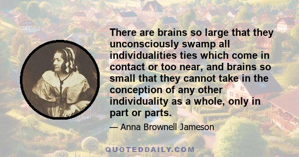 There are brains so large that they unconsciously swamp all individualities ties which come in contact or too near, and brains so small that they cannot take in the conception of any other individuality as a whole, only