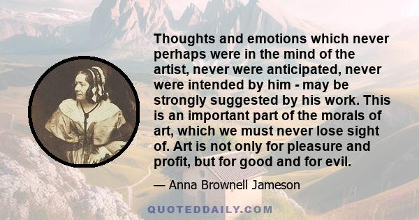 Thoughts and emotions which never perhaps were in the mind of the artist, never were anticipated, never were intended by him - may be strongly suggested by his work. This is an important part of the morals of art, which