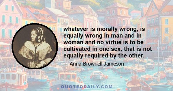 whatever is morally wrong, is equally wrong in man and in woman and no virtue is to be cultivated in one sex, that is not equally required by the other.