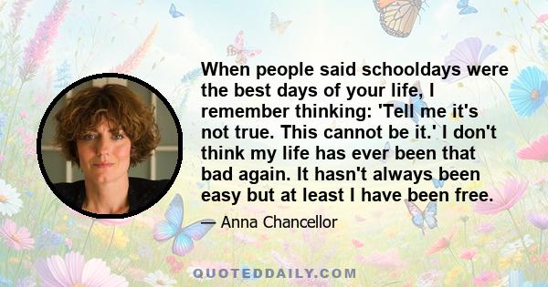 When people said schooldays were the best days of your life, I remember thinking: 'Tell me it's not true. This cannot be it.' I don't think my life has ever been that bad again. It hasn't always been easy but at least I