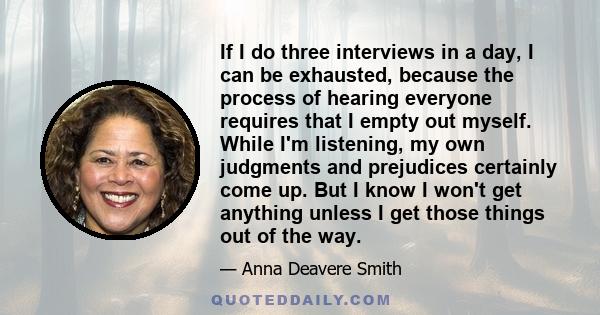 If I do three interviews in a day, I can be exhausted, because the process of hearing everyone requires that I empty out myself. While I'm listening, my own judgments and prejudices certainly come up. But I know I won't