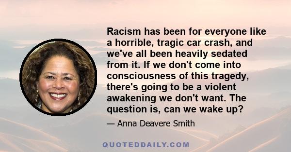 Racism has been for everyone like a horrible, tragic car crash, and we've all been heavily sedated from it. If we don't come into consciousness of this tragedy, there's going to be a violent awakening we don't want. The