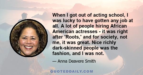 When I got out of acting school, I was lucky to have gotten any job at all. A lot of people hiring African American actresses - it was right after 'Roots,' and for society, not me, it was great. Nice richly dark-skinned