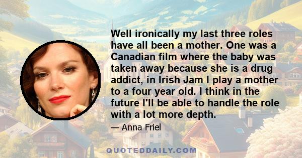 Well ironically my last three roles have all been a mother. One was a Canadian film where the baby was taken away because she is a drug addict, in Irish Jam I play a mother to a four year old. I think in the future I'll