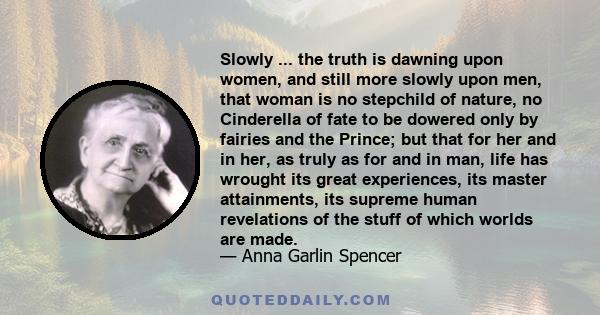 Slowly ... the truth is dawning upon women, and still more slowly upon men, that woman is no stepchild of nature, no Cinderella of fate to be dowered only by fairies and the Prince; but that for her and in her, as truly
