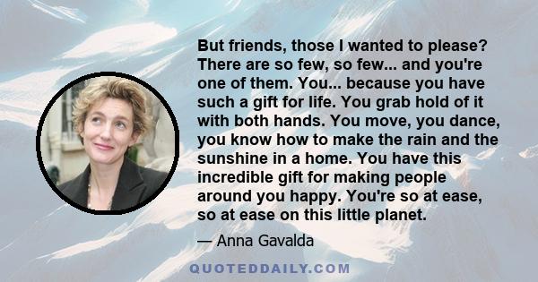 But friends, those I wanted to please? There are so few, so few... and you're one of them. You... because you have such a gift for life. You grab hold of it with both hands. You move, you dance, you know how to make the