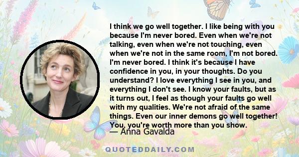 I think we go well together. I like being with you because I'm never bored. Even when we're not talking, even when we're not touching, even when we're not in the same room, I'm not bored. I'm never bored. I think it's