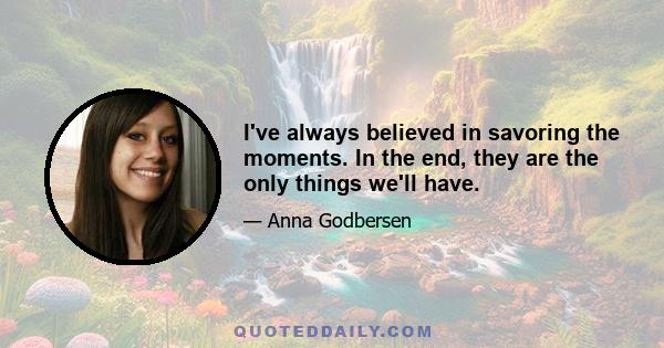 I've always believed in savoring the moments. In the end, they are the only things we'll have.