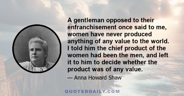 A gentleman opposed to their enfranchisement once said to me, women have never produced anything of any value to the world. I told him the chief product of the women had been the men, and left it to him to decide