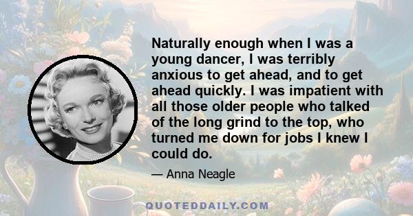 Naturally enough when I was a young dancer, I was terribly anxious to get ahead, and to get ahead quickly. I was impatient with all those older people who talked of the long grind to the top, who turned me down for jobs