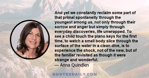 And yet we constantly reclaim some part of that primal spontaneity through the youngest among us, not only through their sorrow and anger but simply through everyday discoveries, life unwrapped. To see a child touch the