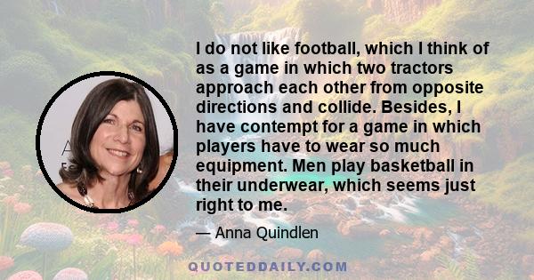 I do not like football, which I think of as a game in which two tractors approach each other from opposite directions and collide. Besides, I have contempt for a game in which players have to wear so much equipment. Men