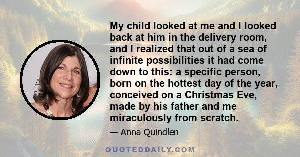 My child looked at me and I looked back at him in the delivery room, and I realized that out of a sea of infinite possibilities it had come down to this: a specific person, born on the hottest day of the year, conceived