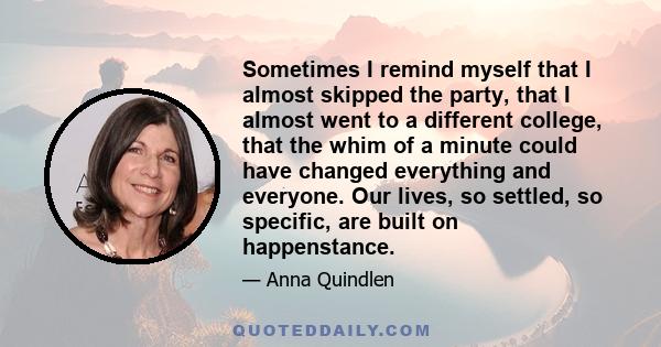 Sometimes I remind myself that I almost skipped the party, that I almost went to a different college, that the whim of a minute could have changed everything and everyone. Our lives, so settled, so specific, are built