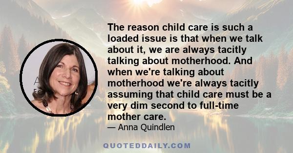 The reason child care is such a loaded issue is that when we talk about it, we are always tacitly talking about motherhood. And when we're talking about motherhood we're always tacitly assuming that child care must be a