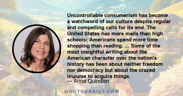 Uncontrollable consumerism has become a watchword of our culture despite regular and compelling calls for its end. The United States has more malls than high schools; Americans spend more time shopping than reading. ...