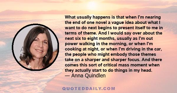 What usually happens is that when I'm nearing the end of one novel a vague idea about what I want to do next begins to present itself to me in terms of theme. And I would say over about the next six to eight months,
