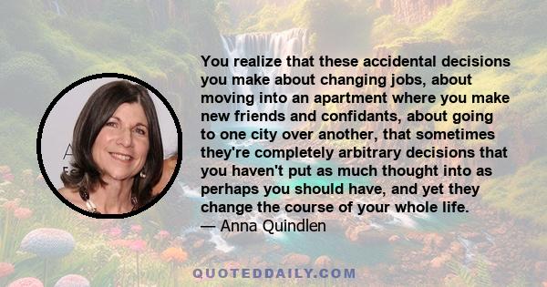 You realize that these accidental decisions you make about changing jobs, about moving into an apartment where you make new friends and confidants, about going to one city over another, that sometimes they're completely