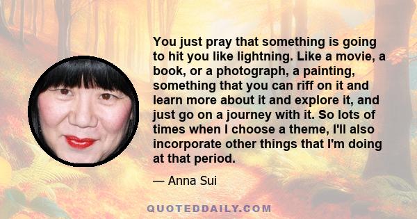 You just pray that something is going to hit you like lightning. Like a movie, a book, or a photograph, a painting, something that you can riff on it and learn more about it and explore it, and just go on a journey with