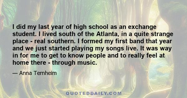 I did my last year of high school as an exchange student. I lived south of the Atlanta, in a quite strange place - real southern. I formed my first band that year and we just started playing my songs live. It was way in