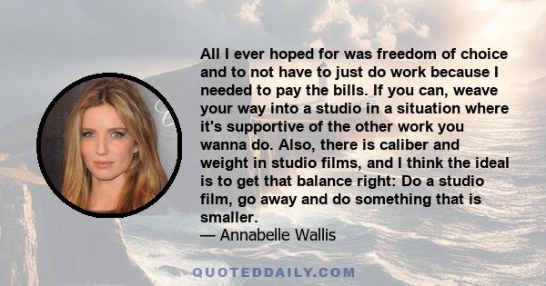 All I ever hoped for was freedom of choice and to not have to just do work because I needed to pay the bills. If you can, weave your way into a studio in a situation where it's supportive of the other work you wanna do.