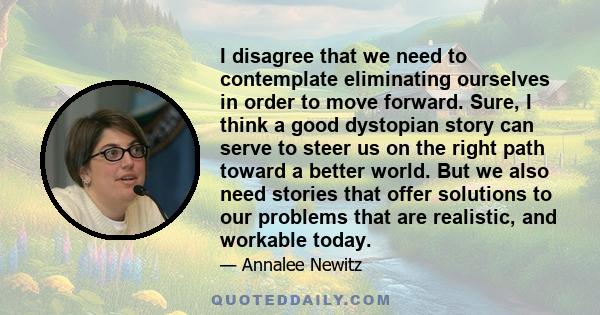 I disagree that we need to contemplate eliminating ourselves in order to move forward. Sure, I think a good dystopian story can serve to steer us on the right path toward a better world. But we also need stories that