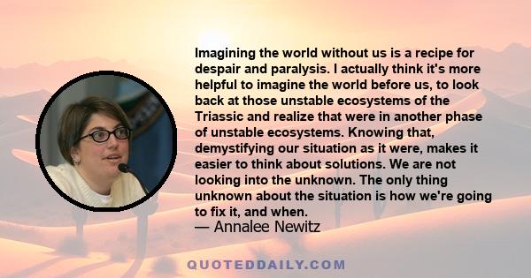 Imagining the world without us is a recipe for despair and paralysis. I actually think it's more helpful to imagine the world before us, to look back at those unstable ecosystems of the Triassic and realize that were in