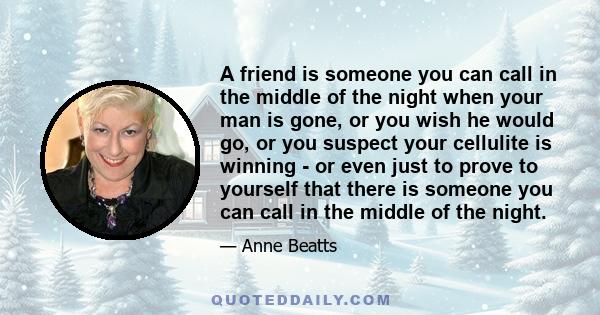 A friend is someone you can call in the middle of the night when your man is gone, or you wish he would go, or you suspect your cellulite is winning - or even just to prove to yourself that there is someone you can call