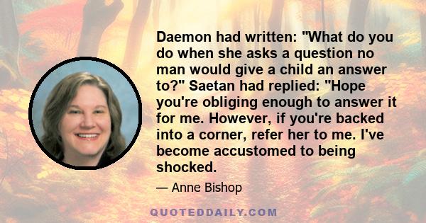 Daemon had written: What do you do when she asks a question no man would give a child an answer to? Saetan had replied: Hope you're obliging enough to answer it for me. However, if you're backed into a corner, refer her