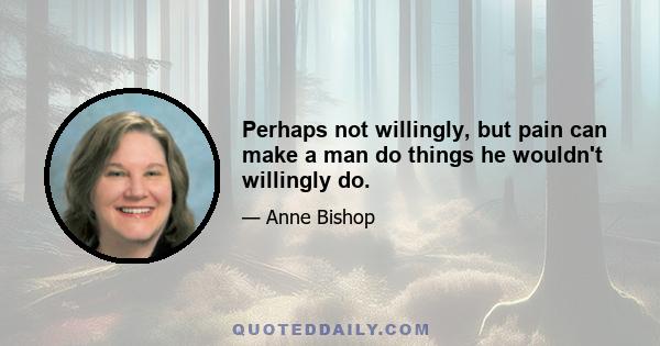 Perhaps not willingly, but pain can make a man do things he wouldn't willingly do.