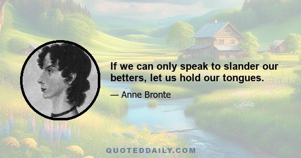 If we can only speak to slander our betters, let us hold our tongues.