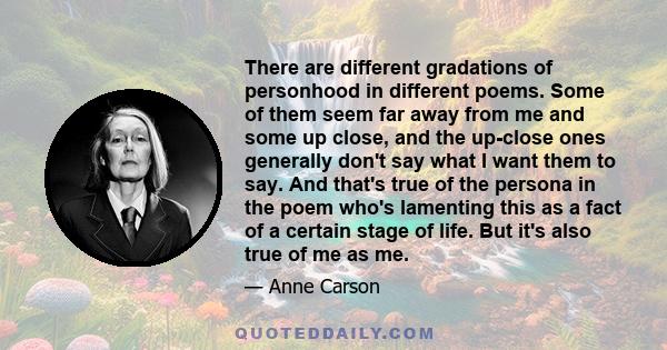 There are different gradations of personhood in different poems. Some of them seem far away from me and some up close, and the up-close ones generally don't say what I want them to say. And that's true of the persona in