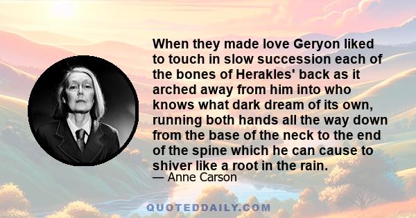 When they made love Geryon liked to touch in slow succession each of the bones of Herakles' back as it arched away from him into who knows what dark dream of its own, running both hands all the way down from the base of