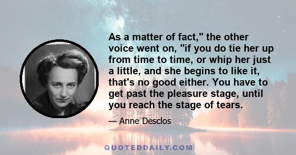 As a matter of fact, the other voice went on, if you do tie her up from time to time, or whip her just a little, and she begins to like it, that's no good either. You have to get past the pleasure stage, until you reach