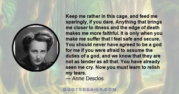 Keep me rather in this cage, and feed me sparingly, if you dare. Anything that brings me closer to illness and the edge of death makes me more faithful. It is only when you make me suffer that I feel safe and secure.
