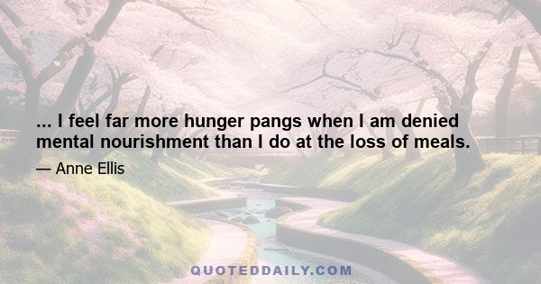 ... I feel far more hunger pangs when I am denied mental nourishment than I do at the loss of meals.