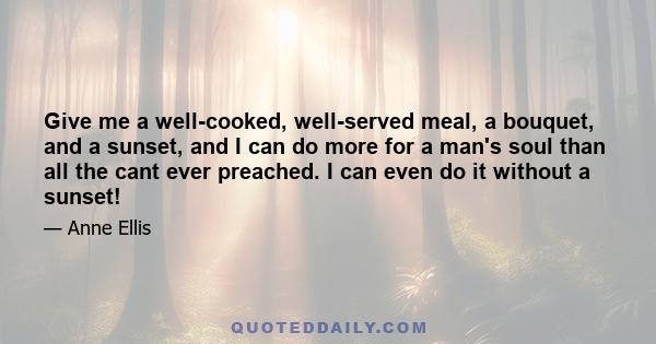 Give me a well-cooked, well-served meal, a bouquet, and a sunset, and I can do more for a man's soul than all the cant ever preached. I can even do it without a sunset!