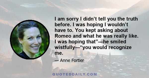 I am sorry I didn’t tell you the truth before. I was hoping I wouldn’t have to. You kept asking about Romeo and what he was really like. I was hoping that”—he smiled wistfully—“you would recognize me.