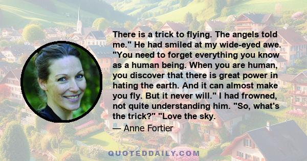 There is a trick to flying. The angels told me. He had smiled at my wide-eyed awe. You need to forget everything you know as a human being. When you are human, you discover that there is great power in hating the earth.