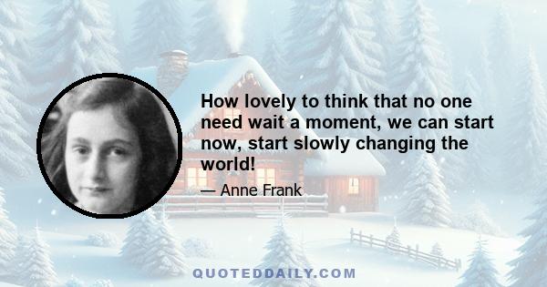 How lovely to think that no one need wait a moment, we can start now, start slowly changing the world! How lovely that everyone, great and small, can make their contribution toward introducing justice straightaway...